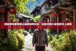 老杨带你解锁屏山县的N种玩法，这座川南小城美到令人屏息！