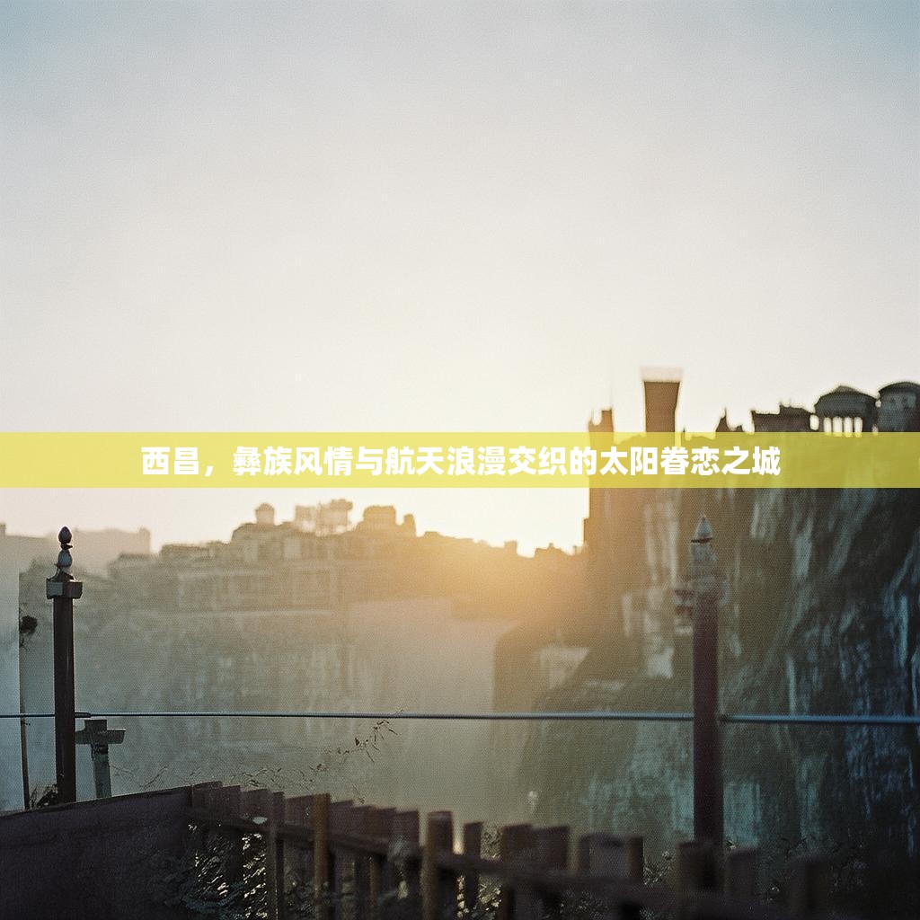 西昌，彝族风情与航天浪漫交织的太阳眷恋之城